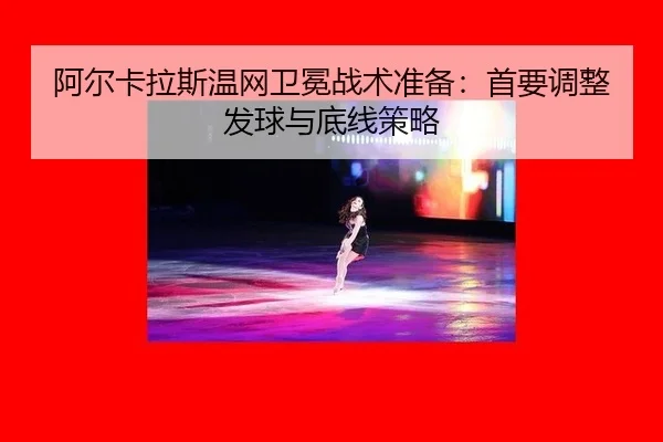 阿尔卡拉斯温网卫冕战术准备：首要调整发球与底线策略
